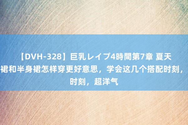 【DVH-328】巨乳レイプ4時間第7章 夏天，连衣裙和半身裙怎样穿更好意思，学会这几个搭配时刻，超洋气