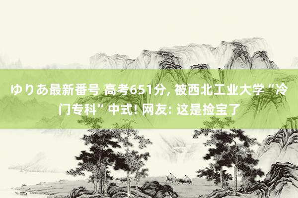 ゆりあ最新番号 高考651分， 被西北工业大学“冷门专科”中式! 网友: 这是捡宝了