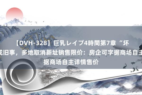 【DVH-328】巨乳レイプ4時間第7章 “坏心降价”成旧事，多地取消新址销售限价：房企可字据商场自主详情售价