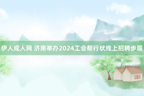 伊人成人网 济南举办2024工会帮行状线上招聘步履