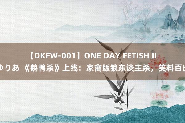 【DKFW-001】ONE DAY FETISH II ゆりあ 《鹅鸭杀》上线：家禽版狼东谈主杀，笑料百出