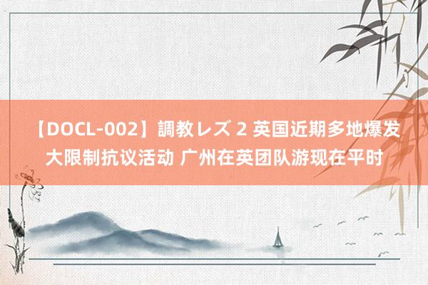 【DOCL-002】調教レズ 2 英国近期多地爆发大限制抗议活动 广州在英团队游现在平时