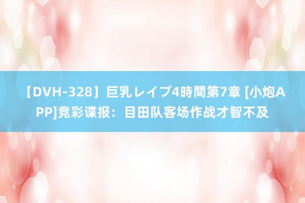 【DVH-328】巨乳レイプ4時間第7章 [小炮APP]竞彩谍报：目田队客场作战才智不及