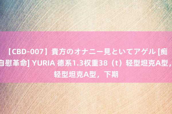 【CBD-007】貴方のオナニー見といてアゲル [痴的◆自慰革命] YURIA 德系1.3权重38（t）轻型坦克A型，下期