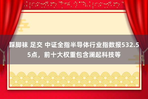 踩脚袜 足交 中证全指半导体行业指数报532.55点，前十大权重包含澜起科技等