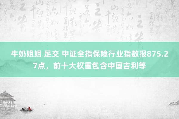 牛奶姐姐 足交 中证全指保障行业指数报875.27点，前十大权重包含中国吉利等