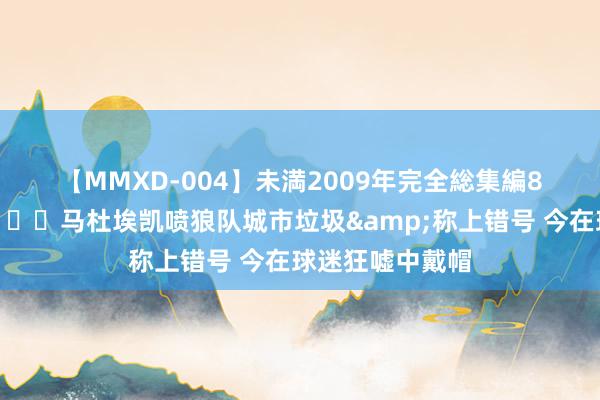 【MMXD-004】未満2009年完全総集編8時間 狼狈了?马杜埃凯喷狼队城市垃圾&称上错号 今在球迷狂嘘中戴帽