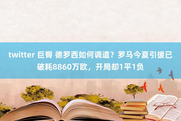 twitter 巨臀 德罗西如何调遣？罗马今夏引援已破耗8860万欧，开局却1平1负