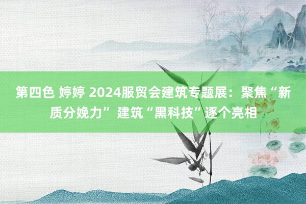 第四色 婷婷 2024服贸会建筑专题展：聚焦“新质分娩力” 建筑“黑科技”逐个亮相