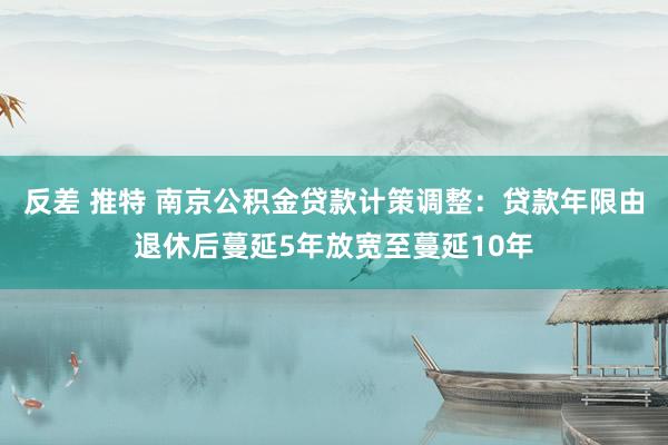 反差 推特 南京公积金贷款计策调整：贷款年限由退休后蔓延5年放宽至蔓延10年