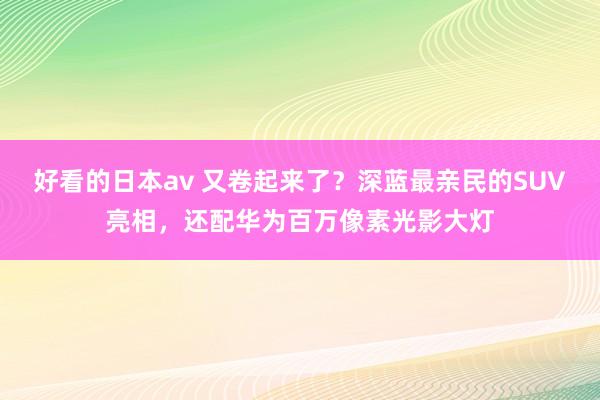 好看的日本av 又卷起来了？深蓝最亲民的SUV亮相，还配华为百万像素光影大灯