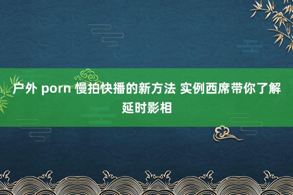 户外 porn 慢拍快播的新方法 实例西席带你了解延时影相