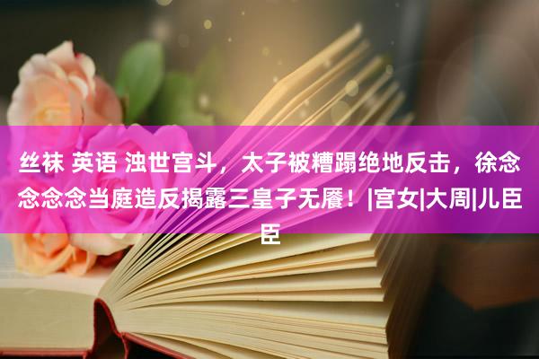 丝袜 英语 浊世宫斗，太子被糟蹋绝地反击，徐念念念念当庭造反揭露三皇子无餍！|宫女|大周|儿臣