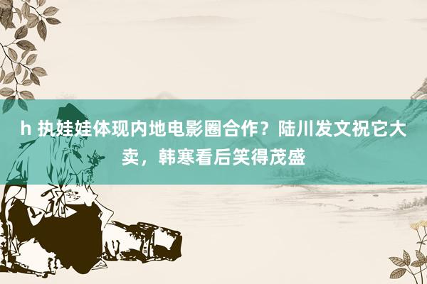 h 执娃娃体现内地电影圈合作？陆川发文祝它大卖，韩寒看后笑得茂盛