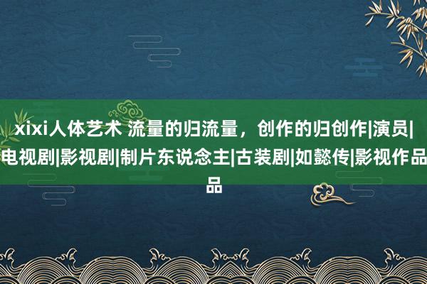 xixi人体艺术 流量的归流量，创作的归创作|演员|电视剧|影视剧|制片东说念主|古装剧|如懿传|影视作品