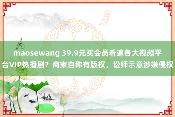 maosewang 39.9元买会员看遍各大视频平台VIP热播剧？商家自称有版权，讼师示意涉嫌侵权