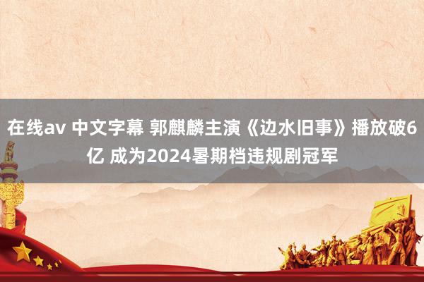 在线av 中文字幕 郭麒麟主演《边水旧事》播放破6亿 成为2024暑期档违规剧冠军