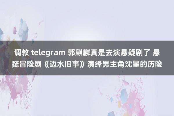 调教 telegram 郭麒麟真是去演悬疑剧了 悬疑冒险剧《边水旧事》演绎男主角沈星的历险