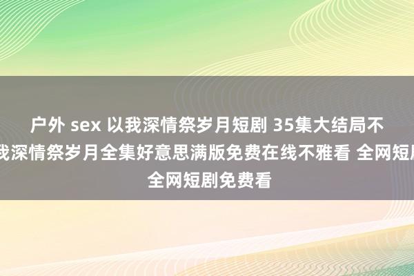 户外 sex 以我深情祭岁月短剧 35集大结局不雅看 以我深情祭岁月全集好意思满版免费在线不雅看 全网短剧免费看