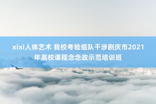 xixi人体艺术 我校考验组队干涉剧庆市2021年高校课程念念政示范培训班