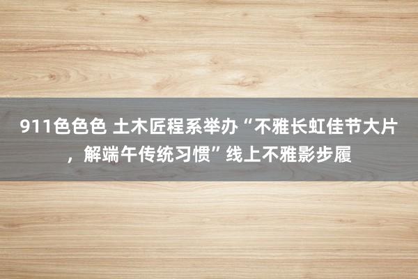 911色色色 土木匠程系举办“不雅长虹佳节大片，解端午传统习惯”线上不雅影步履